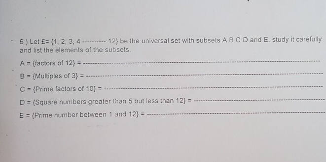 6  Let xi = 1,2,3,4... _  12 be the universal set with subsets A B C D and E. study it carefully 
and list the elements of the subsets.
A= factors of 12 =
_
B= Multiples of 3 =
_
C= Prime factors of 10 =
_
D= Square numbers greater than 5 but less than 12 =
_
E= Prime number between 1 and 12 =
_