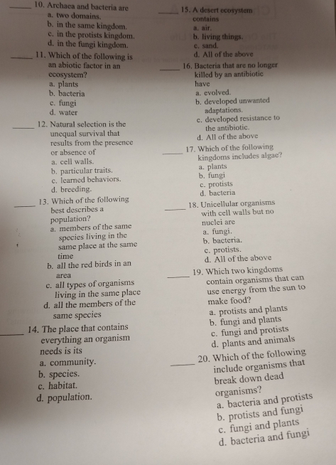 Archaea and bacteria are _15. A desert ecosystem
a. two domains.
b. in the same kingdom. contains a. air.
c. in the protists kingdom. b. living things.
d. in the fungi kingdom. c. sand.
_11. Which of the following is d. All of the above
_
an abiotic factor in an 16. Bacteria that are no longer
ecosystem? killed by an antibiotic
a. plants have
b. bacteria a. evolved.
c. fungi b. developed unwanted
d. water adaptations.
12. Natural selection is the c. developed resistance to
_unequal survival that the antibiotic.
results from the presence d. All of the above
or absence of _17. Which of the following
a. cell walls. kingdoms includes algae?
a. plants
b. particular traits. b. fungi
c. learned behaviors.
d. breeding. c. protists
13. Which of the following d. bacteria
_best describes a _18. Unicellular organisms
population? with cell walls but no
a. members of the same nuclei are a. fungi.
species living in the
same place at the same b. bacteria.
time c. protists.
b. all the red birds in an d. All of the above
area _19. Which two kingdoms
c. all types of organisms contain organisms that can
living in the same place
d. all the members of the use energy from the sun to
make food?
same species a. protists and plants
14. The place that contains b. fungi and plants
_everything an organism c. fungi and protists
d. plants and animals
needs is its
a. community. _20. Which of the following
b. species.
include organisms that
break down dead
c. habitat.
d. population.
organisms?
a. bacteria and protists
b. protists and fungi
c. fungi and plants
d. bacteria and fungi