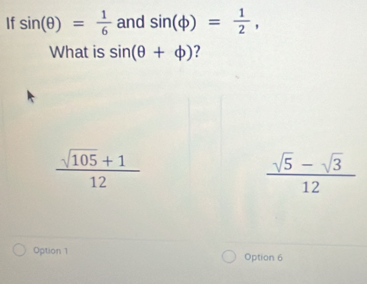 If sin (θ )= 1/6  and sin (phi )= 1/2 , 
What is sin (θ +phi ) ?
 (sqrt(105)+1)/12 
 (sqrt(5)-sqrt(3))/12 
Option 1 Option 6