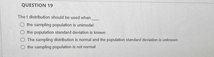 The t distribution should be used when .
the sampling population is unimodal
the population standard deviation is known
The sampling distribution is normal and the population standard deviation is unknown
the sampling population is not normal