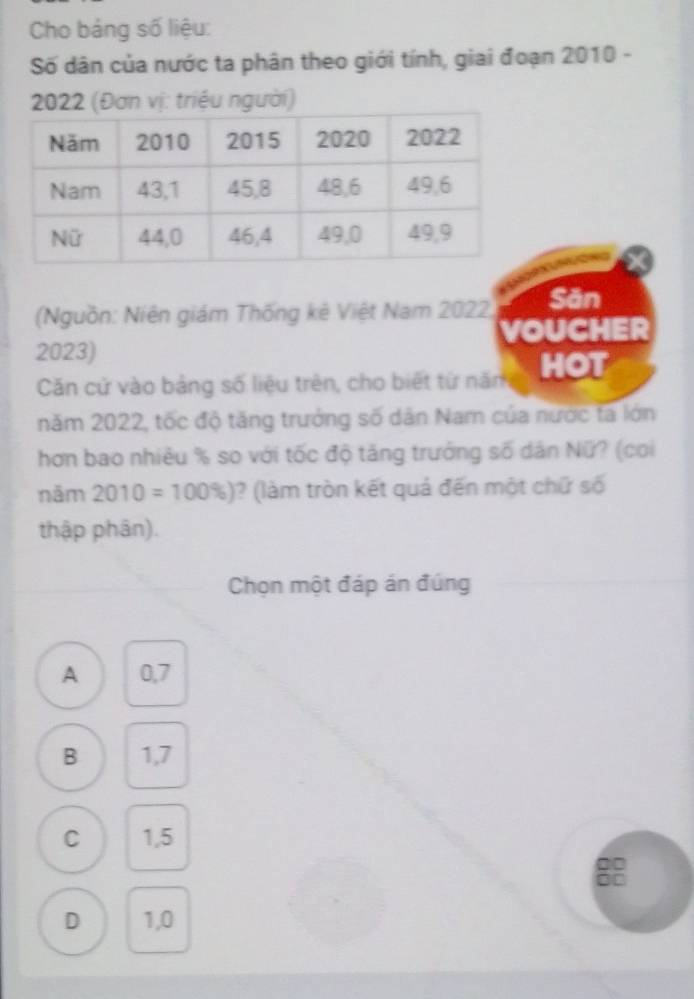 Cho bảng số liệu:
Số dân của nước ta phân theo giới tính, giai đoạn 2010 -
2022 (Đơn vị: triệu người)
(Nguồn: Niên giám Thống kê Việt Nam 2022, Săn
2023) voucher
Căn cứ vào bảng số liệu trên, cho biết tứ năm HOT
năm 2022, tốc độ tăng trưởng số dân Nam của nước tã lớn
hơn bao nhiêu % so với tốc độ tăng trưởng số dân Nữ? (coi
năm 2010=100% ) )? (làm tròn kết quả đến một chữ số
thập phân).
Chọn một đáp án đúng
A 0,7
B 1,7
C 1,5
D 1,0