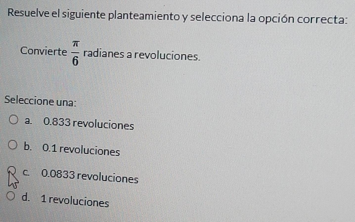 Resuelve el siguiente planteamiento y selecciona la opción correcta:
Convierte  π /6  radianes a revoluciones.
Seleccione una:
a. 0.833 revoluciones
b. 0.1 revoluciones
c. 0.0833 revoluciones
d. 1 revoluciones