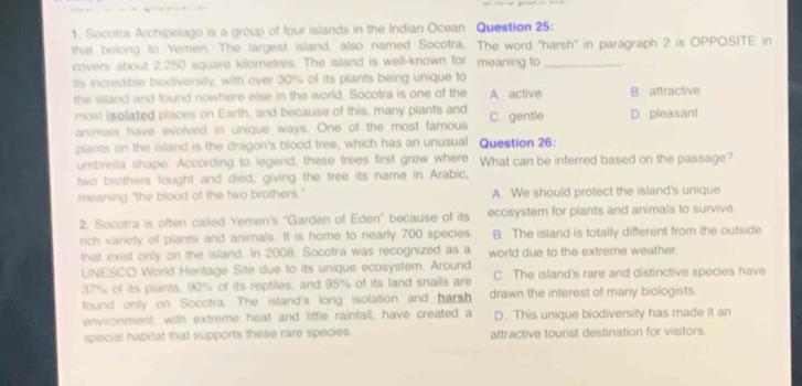 Socotra Archipelago is a group of four islands in the Indian Ocean Question 25:
that belong to Yemen. The largest island, also named Socotra, The word “harsh” in paragraph 2 is OPPOSITE in
covers about 2,250 square kilometres. The island is well-known for meaning to_
its incredible biodiversity, with over 30% of its plants being unique to
the island and found nowhere else in the world. Socotra is one of the A active B. attractive
most isolated places on Earth, and because of this, many plants and C gentle D. pleasant
animals have evolved in unique ways. One of the most famous
piants on the island is the dragon's blood tree, which has an unusual Question 26:
umbrelia shape. According to legend, these trees first grew where What can be inferred based on the passage?
two brothers fought and died, giving the tree its name in Arabic,
meaning "the blood of the two brothers." A. We should protect the island's unique
2. Socotra is often called Yemen's ''Garden of Eden'' because of its ecosystem for plants and animals to survive.
rich variety of plants and animals. It is home to nearly 700 species B. The island is totally different from the outside
that exist only on the island. In 2008, Socotra was recognized as a world due to the extreme weather.
UNESCO World Heritage Site due to its unique ecosystem. Around
37% of its plants, 90% of its reptiles, and 95% of its land snails are C The island's rare and distinctive species have
found only on Socotra. The island's long isolation and harsh drawn the interest of many biologists.
environment, with extreme heat and little rainfall, have created a D. This unique biodiversity has made it an
special habitat that supports these rare species. attractive tourist destination for visitors