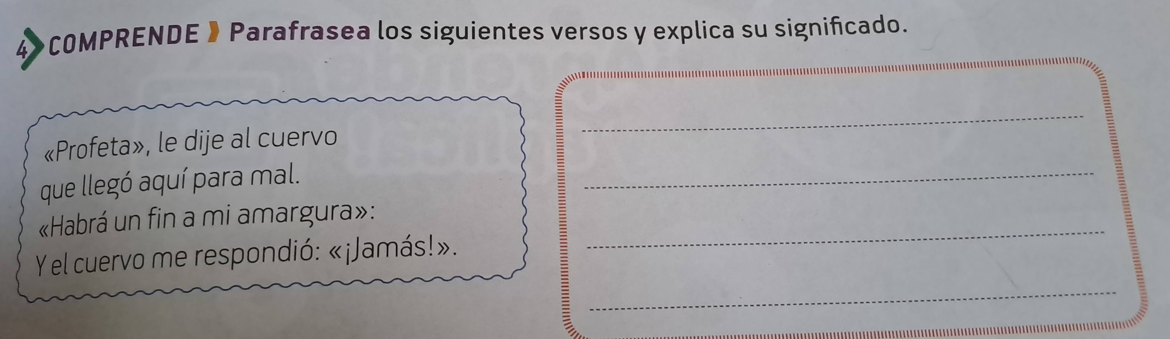 4》COMPRENDE 》Parafrasea los siguientes versos y explica su significado. 
_ 
«Profeta», le dije al cuervo 
_ 
que llegó aquí para mal. 
_ 
«Habrá un fin a mi amargura»: 
_ 
Y el cuervo me respondió: «¡Jamás!».