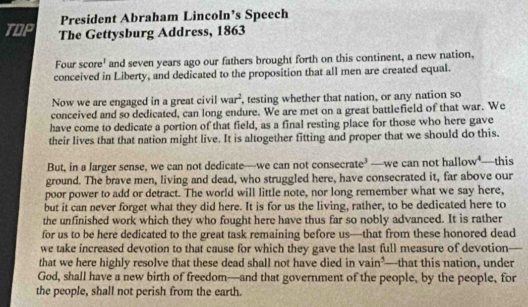 President Abraham Lincoln’s Speech 
TOP The Gettysburg Address, 1863 
Four score' and seven years ago our fathers brought forth on this continent, a new nation, 
conceived in Liberty, and dedicated to the proposition that all men are created equal. 
Now we are engaged in a great civil war^2 , testing whether that nation, or any nation so 
conceived and so dedicated, can long endure. We are met on a great battlefield of that war. We 
have come to dedicate a portion of that field, as a final resting place for those who here gave 
their lives that that nation might live. It is altogether fitting and proper that we should do this. 
But, in a larger sense, we can not dedicate—we can not consecrate³ —we can not hallow*—this 
ground. The brave men, living and dead, who struggled here, have consecrated it, far above our 
poor power to add or detract. The world will little note, nor long remember what we say here, 
but it can never forget what they did here. It is for us the living, rather, to be dedicated here to 
the unfinished work which they who fought here have thus far so nobly advanced. It is rather 
for us to be here dedicated to the great task remaining before us—that from these honored dead 
we take increased devotion to that cause for which they gave the last full measure of devotion 
that we here highly resolve that these dead shall not have died in vain^5 —that this nation, under 
God, shall have a new birth of freedom—and that government of the people, by the people, for 
the people, shall not perish from the earth.