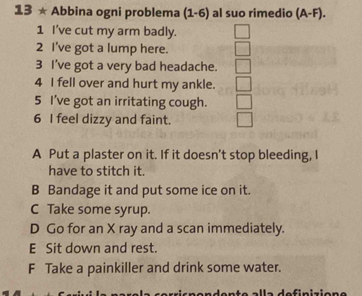 13 ★ Abbina ogni problema (1-6) al suo rimedio (A-F). 
1 I've cut my arm badly.
2 I’ve got a lump here.
3 I've got a very bad headache.
4 I fell over and hurt my ankle.
5 I've got an irritating cough.
6 I feel dizzy and faint.
A Put a plaster on it. If it doesn’t stop bleeding, I
have to stitch it.
B Bandage it and put some ice on it.
C Take some syrup.
D Go for an X ray and a scan immediately.
E Sit down and rest.
F Take a painkiller and drink some water.