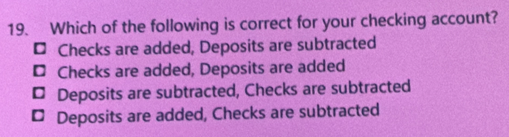 Which of the following is correct for your checking account?
¤ Checks are added, Deposits are subtracted
¤ Checks are added, Deposits are added
* Deposits are subtracted, Checks are subtracted
* Deposits are added, Checks are subtracted