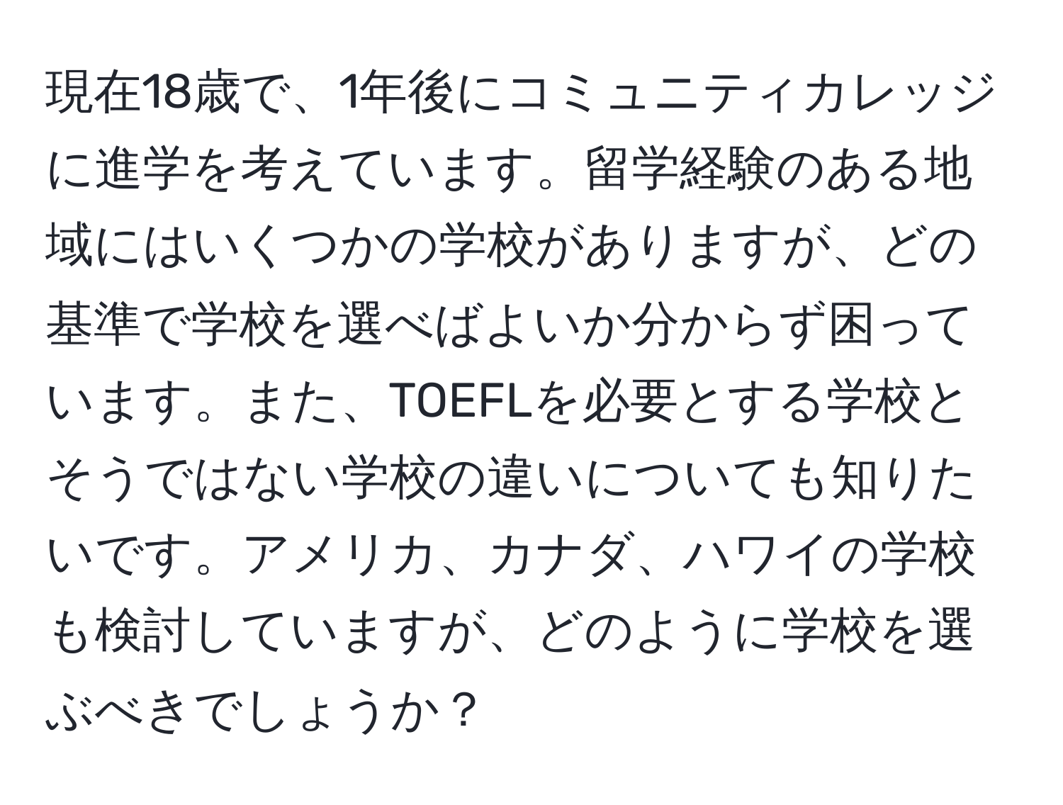 現在18歳で、1年後にコミュニティカレッジに進学を考えています。留学経験のある地域にはいくつかの学校がありますが、どの基準で学校を選べばよいか分からず困っています。また、TOEFLを必要とする学校とそうではない学校の違いについても知りたいです。アメリカ、カナダ、ハワイの学校も検討していますが、どのように学校を選ぶべきでしょうか？