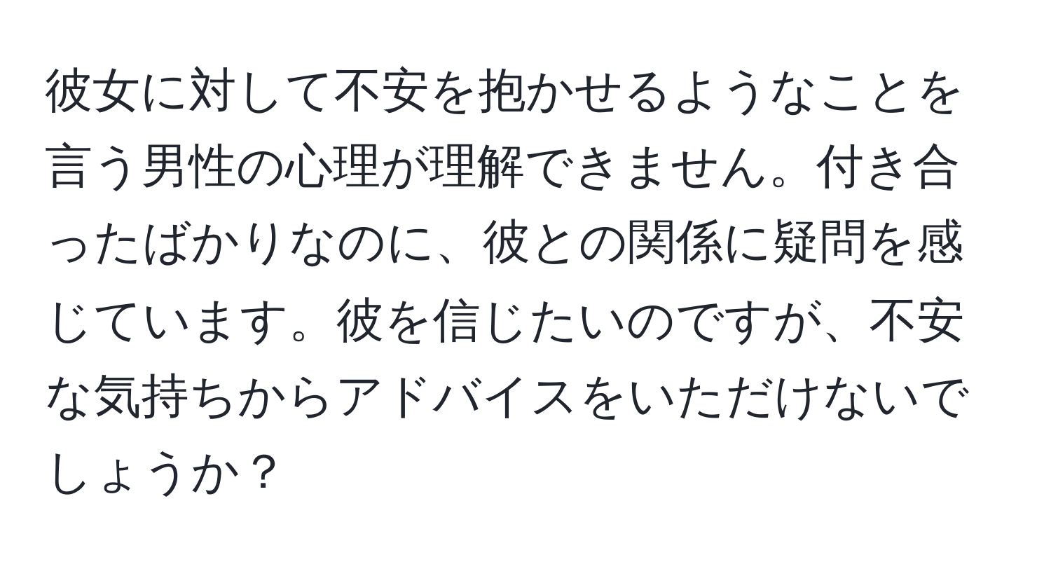 彼女に対して不安を抱かせるようなことを言う男性の心理が理解できません。付き合ったばかりなのに、彼との関係に疑問を感じています。彼を信じたいのですが、不安な気持ちからアドバイスをいただけないでしょうか？