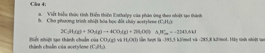 Viết biểu thức tính Biến thiên Enthalpy của phản ứng theo nhiệt tạo thành 
b. Cho phương trình nhiệt hóa học đốt cháy acetylene (C_2H_2) :
2C_2H_2(g)+5O_2(g)to 4CO_2(g)+2H_2O(l)△ _rH_(298)°=-2243,6kJ
Biết nhiệt tạo thành chuẩn cuaCO_2(g) và H_2O(l) lần lượt là -393, 5 kJ/mol và -285,8 kJ/mol. Hãy tính nhiệt tạo 
thành chuẩn của acetylene (C_2H_2).