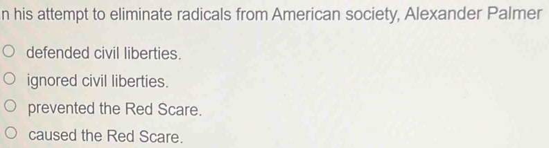 his attempt to eliminate radicals from American society, Alexander Palmer
defended civil liberties.
ignored civil liberties.
prevented the Red Scare.
caused the Red Scare.
