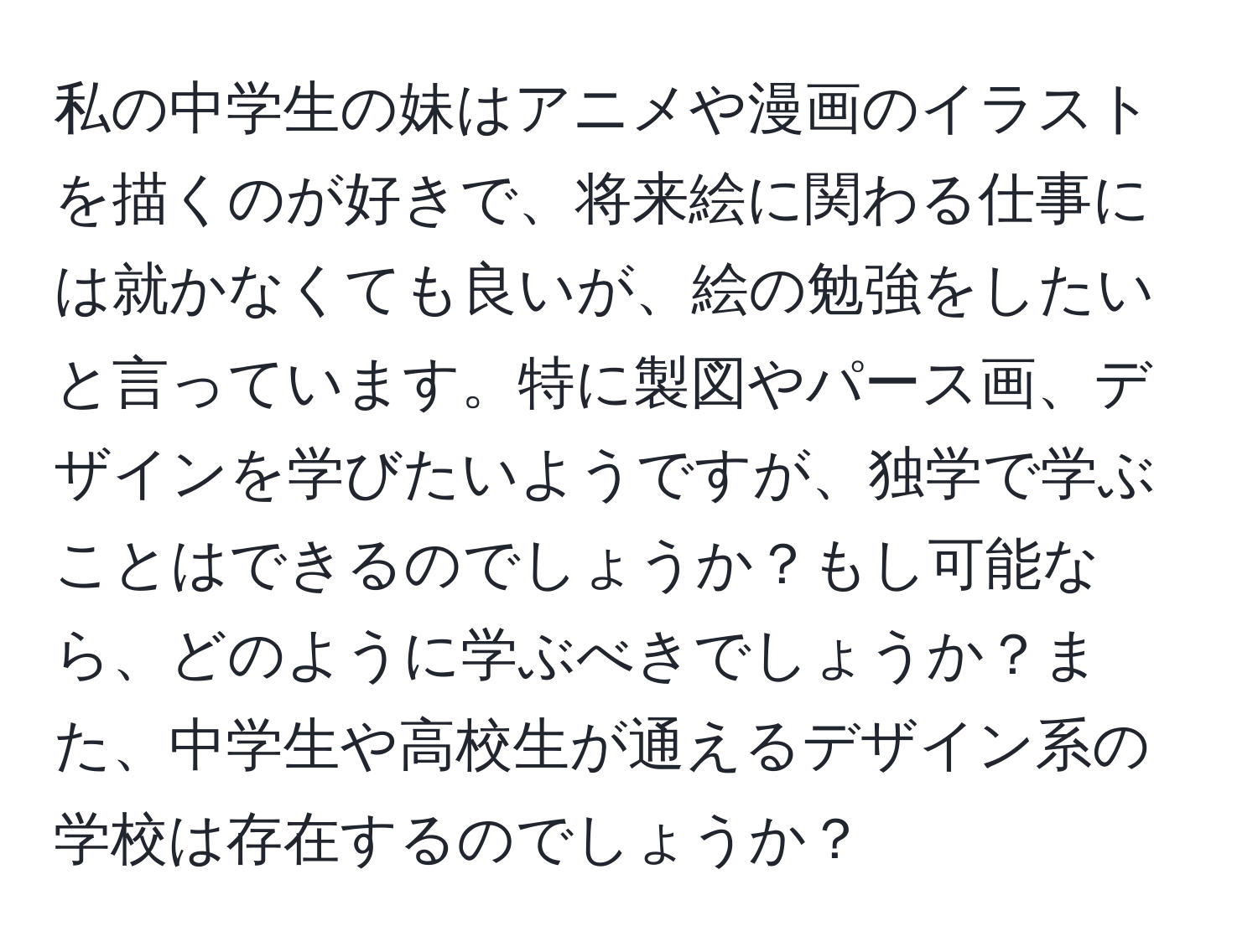 私の中学生の妹はアニメや漫画のイラストを描くのが好きで、将来絵に関わる仕事には就かなくても良いが、絵の勉強をしたいと言っています。特に製図やパース画、デザインを学びたいようですが、独学で学ぶことはできるのでしょうか？もし可能なら、どのように学ぶべきでしょうか？また、中学生や高校生が通えるデザイン系の学校は存在するのでしょうか？