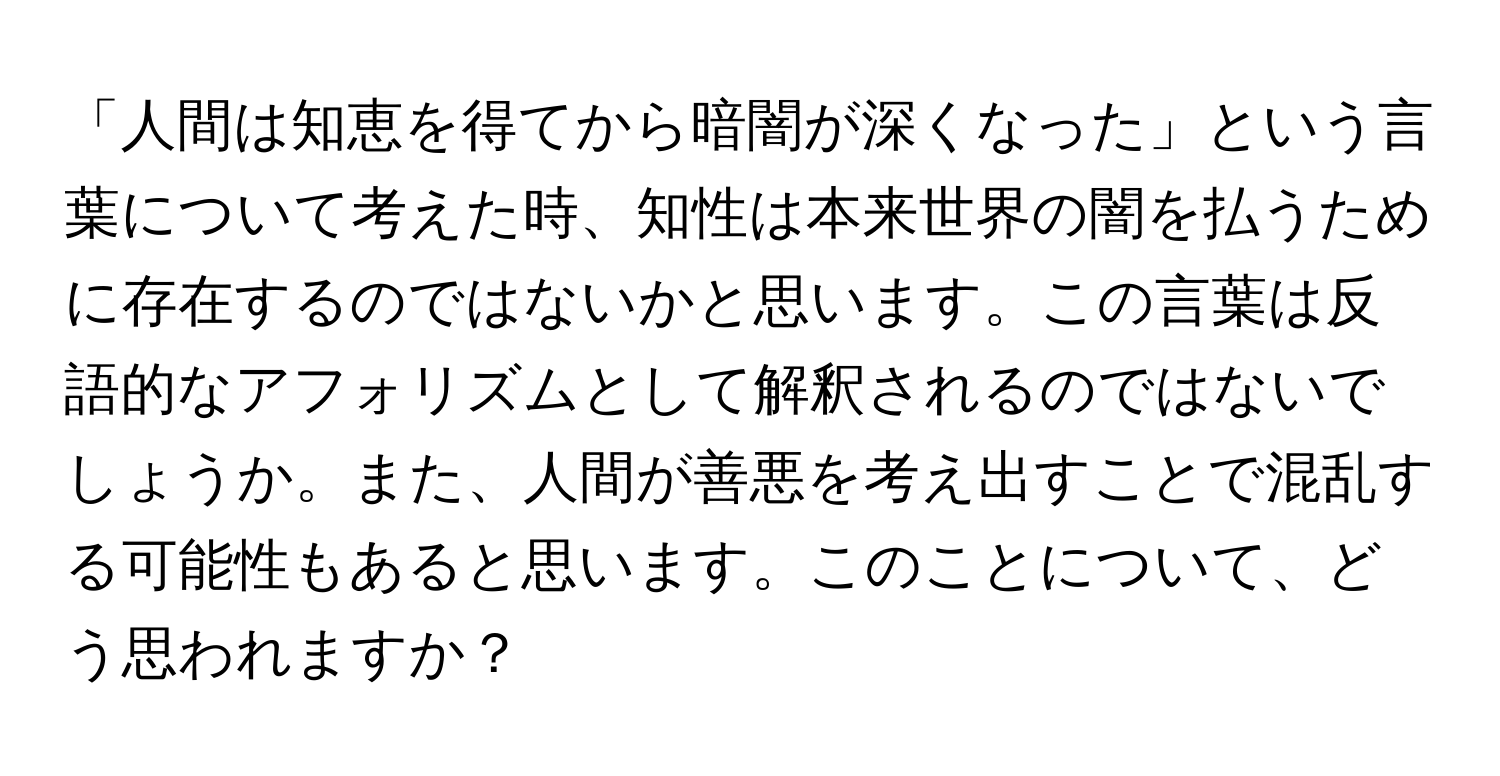 「人間は知恵を得てから暗闇が深くなった」という言葉について考えた時、知性は本来世界の闇を払うために存在するのではないかと思います。この言葉は反語的なアフォリズムとして解釈されるのではないでしょうか。また、人間が善悪を考え出すことで混乱する可能性もあると思います。このことについて、どう思われますか？