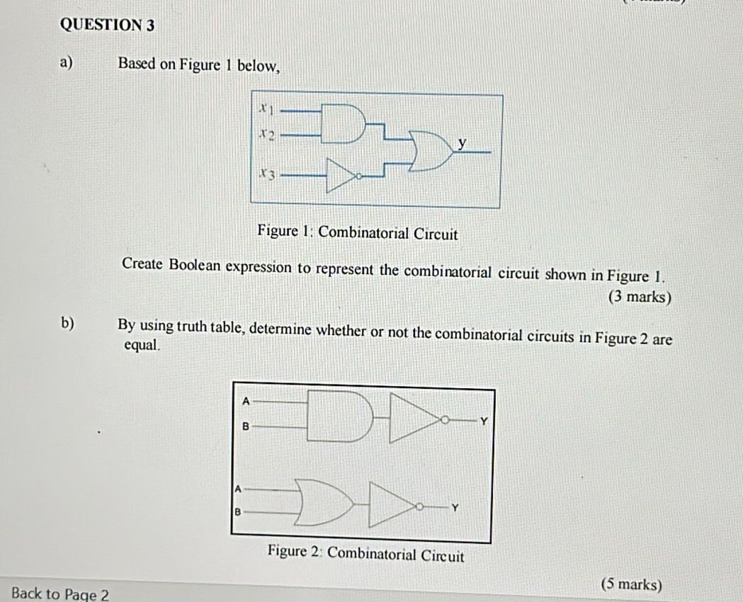 Based on Figure 1 below,
Figure 1: Combinatorial Circuit
Create Boolean expression to represent the combinatorial circuit shown in Figure 1.
(3 marks)
b) By using truth table, determine whether or not the combinatorial circuits in Figure 2 are
equal.
Back to Page 2
(5 marks)