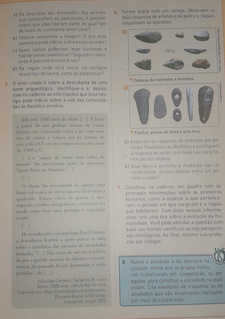 Da descrição das dimensões dos animais 6. Forme dupla com um colega. Observem os
que construíram as paleotocas, é possíve dois conjuntos de artefatos de pedra e, depois,
inferir que eles fizeram parte de qual tipo respondam às questões.
de fauna do continente americano?
b Observe novamente a imagem. D que essa
paleotoca pode indicar sobre esses animais ?
c) Quais razões poderiam levar humanos a
habitar essas paleotocas? Segundo o texto,
onde é possível encontrá-las?
d) Na região onde você mora, há vestígios
desse tipo de fauna, como as paleotocas?
5. O texto citado é sobre a descoberta de uma ↑ Cabeças de machados e martelos.
fonte arqueológica. Identifique-a e, depois,
liste no caderno as informações que esse ves-
tíigio pode indicar sobre a vida das comunida
des do Neolítico armênio
Ele tem $500 anos de idade [...]. É feito
a partir de um pedaço inteiro de couro
bovino cru, costurado sobre o pé com uma  Flechas, pontas de lança e uma faca.
tira de couro, e calçou um pé direito de
cerca de 24.5 cm de comprimento nos años a) Associem os conjuntos de artefatos aos pe-
de 3500 a C.  ríodos Paleolítico ou Neolítico e justifiquem
[...] o ''sapato de couro mais velho do  rísticas dos objetos a resposta de vocês com base nas caracte-
mundo'' foi encontrado perto da província b) Qual técnica permitiu a mudança nas ca-
Vayotz Dzor, na Armênia [...]. racterísticas desses objetos entre um pe-
[.] ríado e outro?
O objeto foi encontrado de cabeça para
baixo sob restos de um recipiente de cerâmica 7. Construa, no caderno, um quadro com as
quebrado. Estava cheio de grama, o que, principais informações sobre os primeiros
segundo estudos etnográficos, costumava ser humanos, como a espécie a que pertence-
usado como forro para proteger e esquentar ram, o período em que surgiram e a região
que habitaram. Com base nessas informa-
os pés. ções, crie uma tira sobre a evolução da hu-
[…] manidade. Você pode abordar a questão com
De acordo com o [arqueólogo Ron] Pinhasi. base nas teorias científicas ou nas perspecti-
a descoberta lembra o quão pouco se sabe vas mitológicas. Ao final, mostre sua produ-
sobre o cotidiano das pessoas de sociedades ção aos colegas.
passadas. ''[...] Não deixa de ser um lembrete
de que a grande maioría de objetos e caracte-
rísticas do passado foram destruídos e estão 8. Releia a atividade 4 da abertura da
perdidos", diz [..]. unidade. Vimos que os grupos huma-
nos trabalharam em cooperação, ou em
Júlia Dias Carneiro: Tamanho 35, couro equipe, para construir a sociedade na qual
bovino, 5500 anos. Ciêricia Hoje On-Line viviam. Cite exemplos de trabalhos ou de
Disponivel em: h1tps://cienciahoje.org.br/tamanho atividades que são atualmente realizados
35-couro-bovino-5-500-anos
Acesso em: 24 jan. 2022 por meio da cooperação.