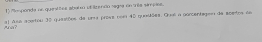 Responda as questões abaixo utilizando regra de três simples. 
a) Ana acertou 30 questões de uma prova com 40 questões. Qual a porcentagem de acertos de 
Ana?