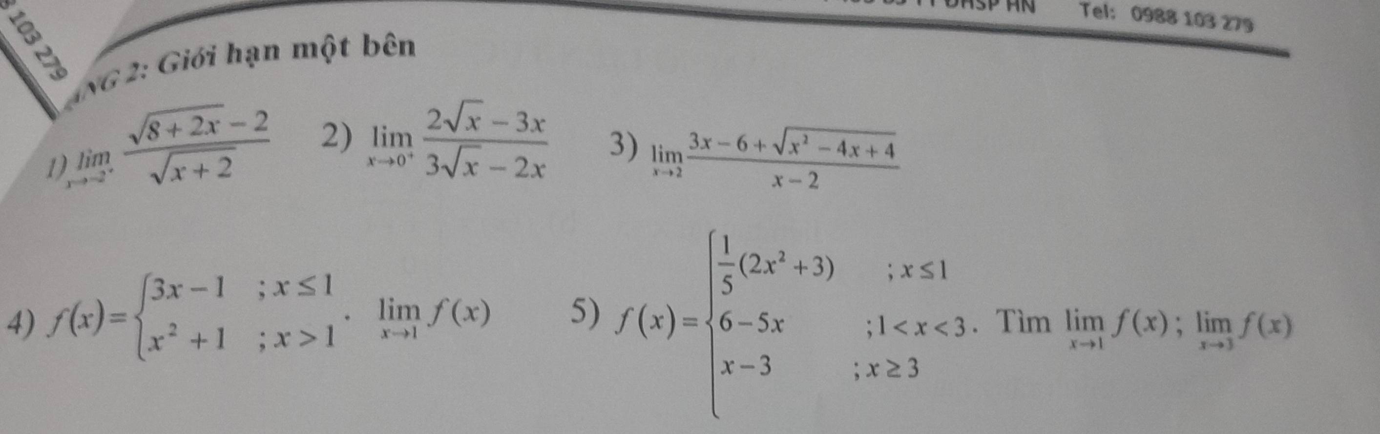 Tel: 0988 103 279 
*NG 2: Giới hạn một bên 
1 limlimits _xto -2^+ (sqrt(8+2x)-2)/sqrt(x+2)  2) limlimits _xto 0^+ (2sqrt(x)-3x)/3sqrt(x)-2x 
3) limlimits _xto 2 (3x-6+sqrt(x^2-4x+4))/x-2 
4) f(x)=beginarrayl 3x-1;x≤ 1 x^2+1;x>1endarray.  .limlimits _xto 1f(x) 5) f(x)=beginarrayl  1/5 (2x^3+3);x≤ 1 6-5x;1 . Tìm limlimits _xto 1f(x);limlimits _xto 3f(x)