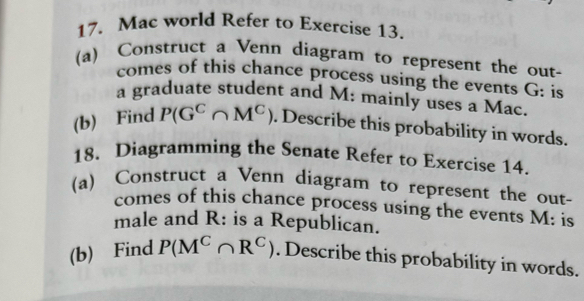 Mac world Refer to Exercise 13. 
(a) Construct a Venn diagram to represent the out- 
comes of this chance process using the events G : is 
a graduate student and M: mainly uses a Mac. 
(b) Find P(G^C∩ M^C). Describe this probability in words. 
18. Diagramming the Senate Refer to Exercise 14. 
(a) Construct a Venn diagram to represent the out- 
comes of this chance process using the events M : is 
male and R : is a Republican. 
(b) Find P(M^C∩ R^C). Describe this probability in words.