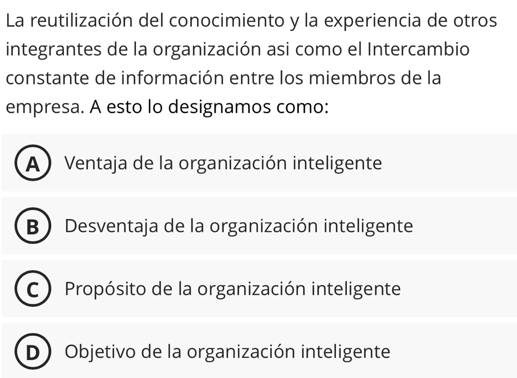 La reutilización del conocimiento y la experiencia de otros
integrantes de la organización asi como el Intercambio
constante de información entre los miembros de la
empresa. A esto lo designamos como:
A ) Ventaja de la organización inteligente
B  Desventaja de la organización inteligente
C Propósito de la organización inteligente
D Objetivo de la organización inteligente