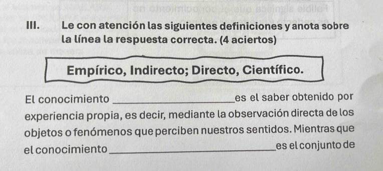 Le con atención las siguientes definiciones y anota sobre 
la línea la respuesta correcta. (4 aciertos) 
Empírico, Indirecto; Directo, Científico. 
El conocimiento _es el saber obtenido por 
experiencia propia, es decir, mediante la observación directa de los 
objetos o fenómenos que perciben nuestros sentidos. Mientras que 
el conocimiento_ es el conjunto de