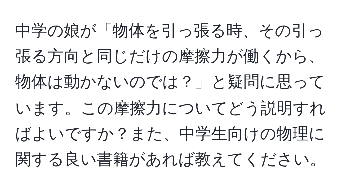 中学の娘が「物体を引っ張る時、その引っ張る方向と同じだけの摩擦力が働くから、物体は動かないのでは？」と疑問に思っています。この摩擦力についてどう説明すればよいですか？また、中学生向けの物理に関する良い書籍があれば教えてください。