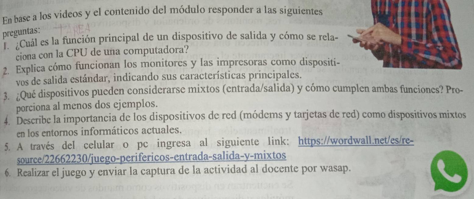 En base a los videos y el contenido del módulo responder a las siguientes 
preguntas: 
J. ¿Cuál es la función principal de un dispositivo de salida y cómo se rela- 
ciona con la CPU de una computadora? 
2. Explica cómo funcionan los monitores y las impresoras como dispositi- 
vos de salida estándar, indicando sus características principales. 
3. ¿Qué dispositivos pueden considerarse mixtos (entrada/salida) y cómo cumplen ambas funciones? Pro- 
porciona al menos dos ejemplos. 
4. Describe la importancia de los dispositivos de red (módems y tarjetas de red) como dispositivos mixtos 
en los entornos informáticos actuales. 
5. A través del celular o pc ingresa al siguiente link: https://wordwall.net/es/re- 
source/22662230/juego-perifericos-entrada-salida-y-mixtos 
6. Realizar el juego y enviar la captura de la actividad al docente por wasap.