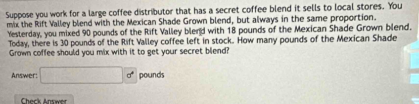 Suppose you work for a large coffee distributor that has a secret coffee blend it sells to local stores. You 
mix the Rift Valley blend with the Mexican Shade Grown blend, but always in the same proportion. 
Yesterday, you mixed 90 pounds of the Rift Valley blend with 18 pounds of the Mexican Shade Grown blend. 
Today, there is 30 pounds of the Rift Valley coffee left in stock. How many pounds of the Mexican Shade 
Grown coffee should you mix with it to get your secret blend? 
Answer: □ 0^4 pounds
Check Answer