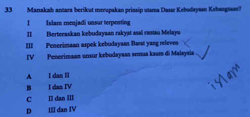 Manakah antara berikut merupakan prinsip utama Dasar Kebudayaan Kebangsaan?
I Islam menjadi unsur terpenting
II Berteraskan kebudayaan rakyat asal rantau Melayu
III Penerimaan aspek kebudayaan Barat yang releven
IV Penerimaan unsur kebudayaan semua kaum di Malaysia
A I dan II
B I dan IV
C II dan III
D€ III dan IV