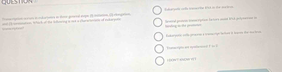 QUESTO N 
Transcription occurs in eukaryotes in three general steps: (1) initiation, (2) elongation. Eukaryotic cells transcribe RNA in the nucleus.
and (3) termination. Which of the following is not a characteristic of eukaryotic
transcription? Several protein transcription factors assist RNA polymerase in
binding to the promoter.
Eukaryotic cella process a transcript before it leaves the nucieus.
Transcripts are synthesized 3 ' to 5
I DONT KNOW YET