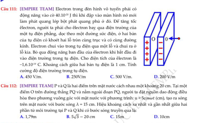 [EMPIRE TEAM] Electron trong đèn hinh vô tuyến phải có
động năng vào cờ 40.10^(-20)J thì khi đập vào màn hình nó mới
làm phát quang lớp bột phát quang phủ ở đó. Để tăng tốc
êlectron, người ta phải cho êlectron bay qua điện trường của
một tụ điện phẳng, dọc theo một đường sức điện, ở hai bản
của tụ điện có khoét hai lỗ tròn cùng trục và có cùng đường 
kính. Electron chui vào trong tụ điện qua một lỗ và chui ra ở
lỗ kia. Bỏ qua động năng ban đầu của êlectron khi bắt đầu đi
vào điện trường trong tụ điện. Cho điện tích của êlectron là
-1,6.10^(-19)C 2. Khoảng cách giữa hai bản tụ điện là 1 cm. Tính
cường độ điện trường trong tụ điện.
A. 450 V/m. B. 250V/m C. 500 V/m. D. 200 V/m
Câu 112: [EMPIRE TEAM] P và Q là hai điểm trên mặt nước cách nhau một khoảng 20 cm. Tại một
điểm O trên đường thẳng PQ và nằm ngoài đoạn PQ, người ta đặt nguồn dao động điều
hòa theo phương vuông góc với mặt nước với phương trình: u=5co sωt (cm), tạo ra sóng
trên mặt nước với bước sóng lambda =15cm 1. Hiệu khoảng cách xa nhất và gần nhất giữa hai
phần tử môi trường tại P và Q khi có bước sóng truyền qua là:
A. 1,79m B. 5sqrt(3)-20cm C. 15m D. 10cm