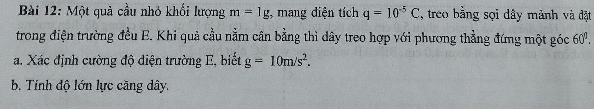 Một quả cầu nhỏ khối lượng m=1g , mang điện tích q=10^(-5)C , treo bằng sợi dây mảnh và đặt 
trong điện trường đều E. Khi quả cầu nằm cân bằng thì dây treo hợp với phương thằng đứng một góc 60^0. 
a. Xác định cường độ điện trường E, biết g=10m/s^2. 
b. Tính độ lớn lực căng dây.