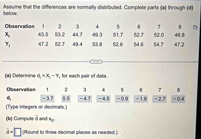 Assume that the differences are normally distributed. Complete parts (a) through (d)
below.
Observation 1 2 3 4 5 6 7 8
x_i 43.5 53.2 44.7 49.3 51.7 52.7 52.0 46.8
Y_i 47.2 52.7 49.4 53.8 52.6 54.6 54.7 47.2
(a) Determine d_i=X_i-Y_i for each pair of data.
(Type integers or decimals.)
(b) Compute overline d and sd
overline d=□ (Round to three decimal places as needed.)