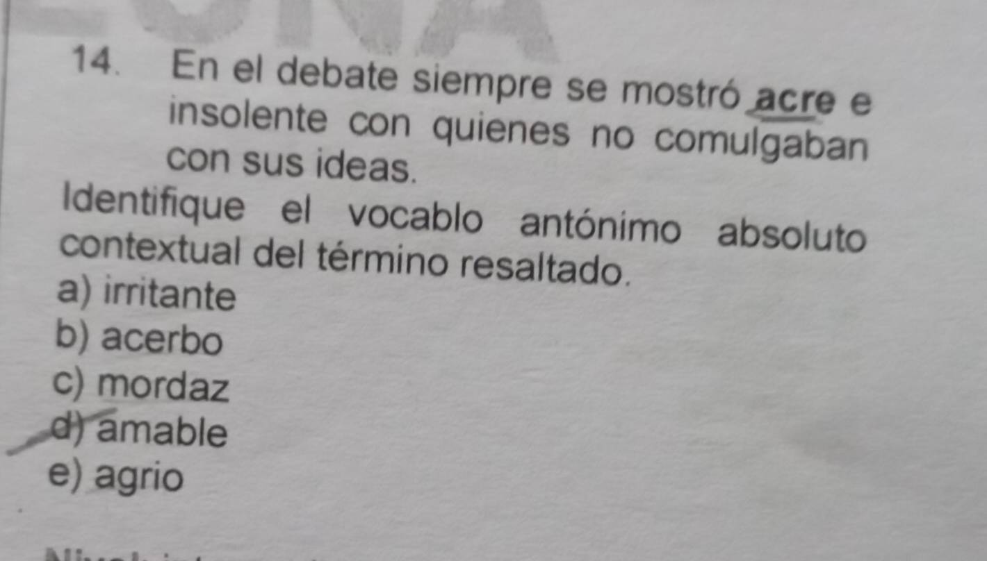 En el debate siempre se mostró acre e
insolente con quienes no comulgaban
con sus ideas.
Identifique el vocablo antónimo absoluto
contextual del término resaltado.
a) irritante
b) acerbo
c) mordaz
d) amable
e) agrio