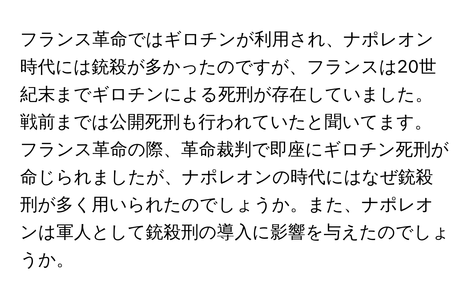 フランス革命ではギロチンが利用され、ナポレオン時代には銃殺が多かったのですが、フランスは20世紀末までギロチンによる死刑が存在していました。戦前までは公開死刑も行われていたと聞いてます。フランス革命の際、革命裁判で即座にギロチン死刑が命じられましたが、ナポレオンの時代にはなぜ銃殺刑が多く用いられたのでしょうか。また、ナポレオンは軍人として銃殺刑の導入に影響を与えたのでしょうか。