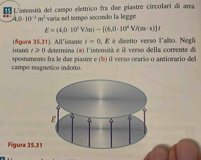 L'intensità del campo elettrico fra due piastre circolari di area
4,0· 10^(-2)m^2 varia nel tempo secondo la legge
E=(4,0· 10^5V/m)-[(6,0· 10^4V/(m· s)]t
(figura 35.31). All’istante t=0 , E è diretto verso l'alto. Negli
istanti t≥slant 0 determina (a) l'intensità e il verso della corrente di
spostamento fra le due piastre e (b) il verso orario o antiorario del
campo magnetico indotto.
Figura 35.31