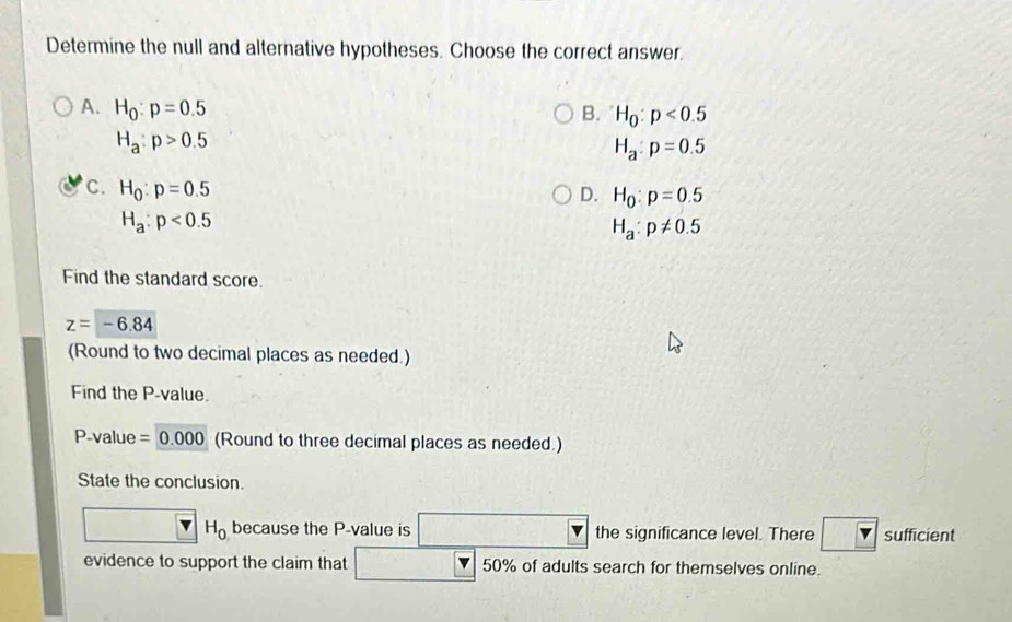 Determine the null and alternative hypotheses. Choose the correct answer.
A. H_0:p=0.5 B. H_0:p<0.5
H_a:p>0.5
H_a:p=0.5
C. H_0:p=0.5 D. H_0:p=0.5
H_a:p<0.5
H_a:p!= 0.5
Find the standard score.
z=-6.84
(Round to two decimal places as needed.)
Find the P -value.
P-value =0.000 (Round to three decimal places as needed.)
State the conclusion.
H_0 because the P -value is the significance level. There sufficient
evidence to support the claim that 50% of adults search for themselves online.