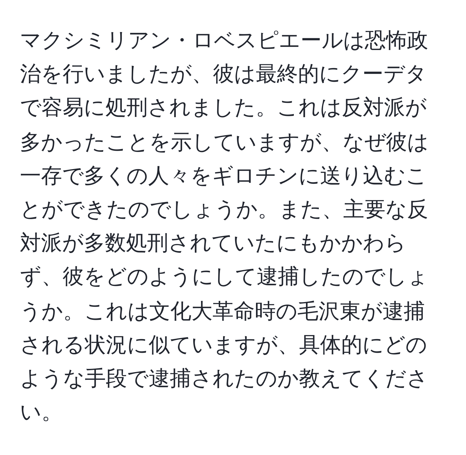 マクシミリアン・ロベスピエールは恐怖政治を行いましたが、彼は最終的にクーデタで容易に処刑されました。これは反対派が多かったことを示していますが、なぜ彼は一存で多くの人々をギロチンに送り込むことができたのでしょうか。また、主要な反対派が多数処刑されていたにもかかわらず、彼をどのようにして逮捕したのでしょうか。これは文化大革命時の毛沢東が逮捕される状況に似ていますが、具体的にどのような手段で逮捕されたのか教えてください。