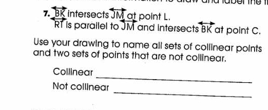 7 vector DI intersects overleftrightarrow JM at point L.
RT is parallel to overleftrightarrow M and intersects overleftrightarrow BK at point C. 
Use your drawing to name all sets of collinear points 
and two sets of points that are not collinear. 
_ 
Collinear 
_ 
Not collinear