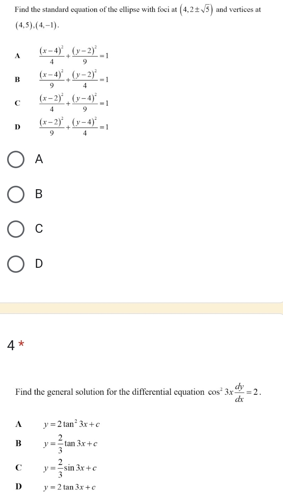 Find the standard equation of the ellipse with foci at (4,2± sqrt(5)) and vertices at
(4,5),(4,-1).
A frac (x-4)^24+frac (y-2)^29=1
B frac (x-4)^29+frac (y-2)^24=1
C frac (x-2)^24+frac (y-4)^29=1
D frac (x-2)^29+frac (y-4)^24=1
A
B
C
D
4*
Find the general solution for the differential equation cos^23x dy/dx =2.
A y=2tan^23x+c
B y= 2/3 tan 3x+c
C y= 2/3 sin 3x+c
D y=2tan 3x+c