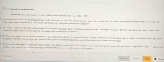 Chosse the correct answer. 
Which of the following anuations is best modelled by the equation 24x+50=17x+92? 
An unline auto parta site sells z behs for $24 each and z breke pads for $50 each. A local auto parts store sells z beite for $17 each and æ breke pads for $92 each. How marry beits and 
brake pads must a customer buy in order for the cost of each set of itters in the order to be the same? 
Om January 1, Dexter ran 2:6 miles and then cycled 50 miles each subsequeel day ( a) On the same day, Edgai ran 17 miles and then cycled 92 miles each subsequent day ( J). How mony 
suitisequent days must each athliete cyple for the tetal distance travelied to be the same ? 
On Wednesday, a recycling truck made æ number of stops and picked up 50 tons of paper and 24 tons of plovic. On Fnday, the recycling truck made a number of stops and picked up 92 tons
of pager and 24 tons of plastic. How mary stops will the tyck need io make in geter for the weight of rececling to be the same on both days? 
Al Universal Carriers, a package being shipped overseas costs $50 to process and $24 for each pound (z). At Giobal Services, the same package costs $92 to process and $37 for each pound
(2'). How many pounds musl the package weigh for the sotal shipping cost to be the same at both shippers? 
00:33:05 3-1D of 10 Nest Reviem 
Prevous