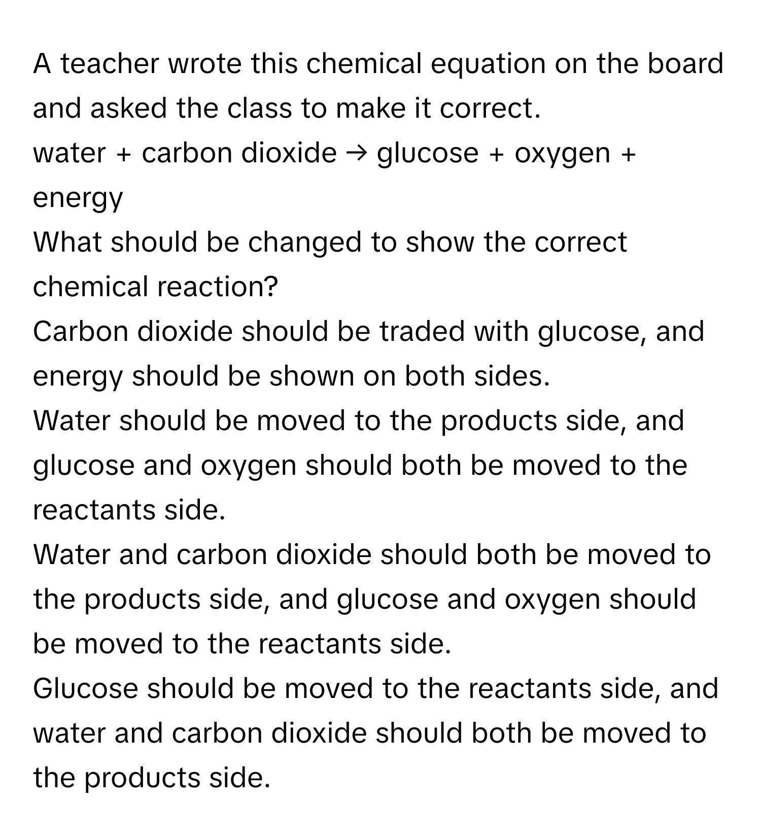 A teacher wrote this chemical equation on the board and asked the class to make it correct.

water + carbon dioxide → glucose + oxygen + energy

What should be changed to show the correct chemical reaction?

Carbon dioxide should be traded with glucose, and energy should be shown on both sides.
Water should be moved to the products side, and glucose and oxygen should both be moved to the reactants side.
Water and carbon dioxide should both be moved to the products side, and glucose and oxygen should be moved to the reactants side.
Glucose should be moved to the reactants side, and water and carbon dioxide should both be moved to the products side.