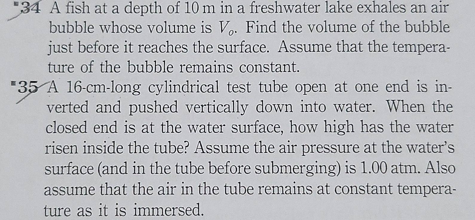 A fish at a depth of 10 m in a freshwater lake exhales an air 
bubble whose volume is V_o. Find the volume of the bubble 
just before it reaches the surface. Assume that the tempera- 
ture of the bubble remains constant. 
*35 A 16-cm -long cylindrical test tube open at one end is in- 
verted and pushed vertically down into water. When the 
closed end is at the water surface, how high has the water 
risen inside the tube? Assume the air pressure at the water’s 
surface (and in the tube before submerging) is 1.00 atm. Also 
assume that the air in the tube remains at constant tempera- 
ture as it is immersed.