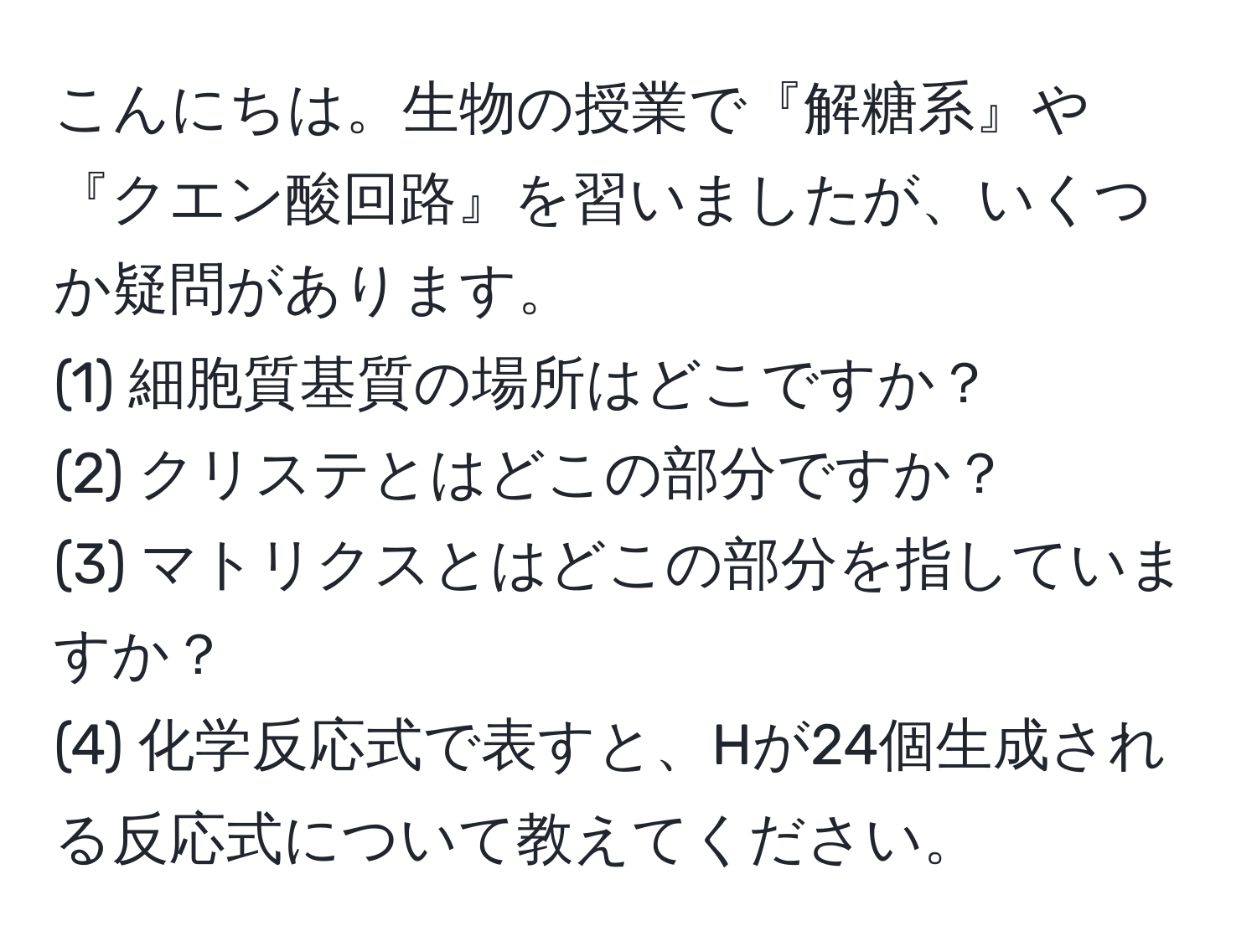 こんにちは。生物の授業で『解糖系』や『クエン酸回路』を習いましたが、いくつか疑問があります。  
(1) 細胞質基質の場所はどこですか？  
(2) クリステとはどこの部分ですか？  
(3) マトリクスとはどこの部分を指していますか？  
(4) 化学反応式で表すと、Hが24個生成される反応式について教えてください。