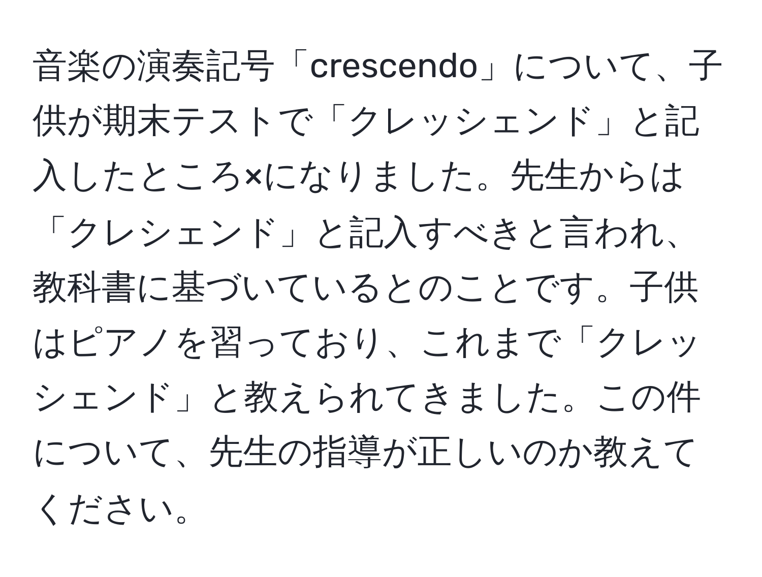 音楽の演奏記号「crescendo」について、子供が期末テストで「クレッシェンド」と記入したところ×になりました。先生からは「クレシェンド」と記入すべきと言われ、教科書に基づいているとのことです。子供はピアノを習っており、これまで「クレッシェンド」と教えられてきました。この件について、先生の指導が正しいのか教えてください。