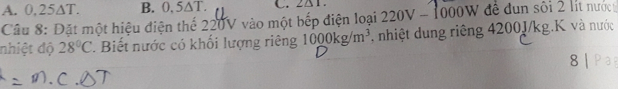 A. 0,25∆T. B. 0, 5△ 1
C. 2△ 1. 
Câu 8: Đặt một hiệu điện thế 220V vào một bếp điện loại 220V-1000W để đụn sôi 2 lít nướct
nhiệt độ 28°C 1 Biết nước có khối lượng riêng 1000kg/m^3 , nhiệt dung riêng 4200J/kg.K và nước
8 |