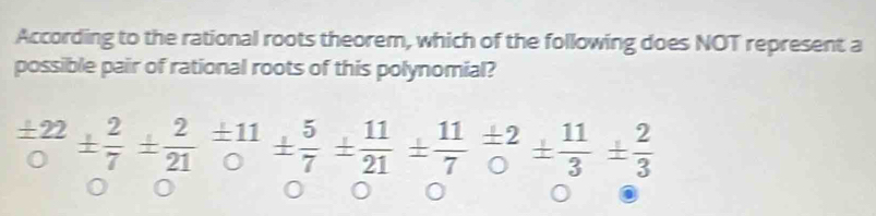 According to the rational roots theorem, which of the following does NOT represent a 
possible pair of rational roots of this polynomial?
 ± 22/0 ±  2/7 ±  2/21 = ± 11/0 ±  5/7 = 11/21 ±  11/7 = 11/0 ±  11/3 = 2/3 