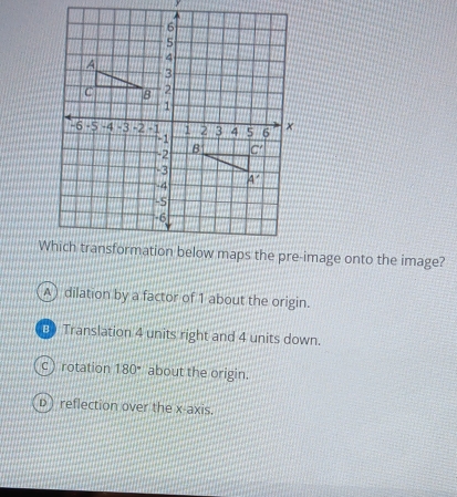 A dilation by a factor of 1 about the origin.
B Translation 4 units right and 4 units down.
c rotation 180° about the origin.
D) reflection over the x-axis.