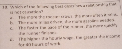 Which of the following best describes a relationship that
is not causation?
a. The more the rooster crows, the more often it rains.
b. The more miles driven, the more gasoline needed.
c. The faster the pace of the runner, the more quickly
the runner finishes.
d. The higher the hourly wage, the greater the income
for 40 hours of work.