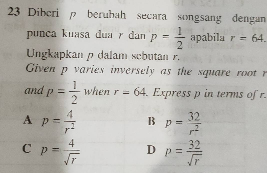 Diberi p berubah secara songsang dengan
punca kuasa dua r dan p= 1/2 apab dc ila r=64. 
Ungkapkan p dalam sebutan r.
Given p varies inversely as the square root r
and p= 1/2  when r=64. Express p in terms of r.
A p= 4/r^2 
B p= 32/r^2 
C p= 4/sqrt(r) 
D p= 32/sqrt(r) 