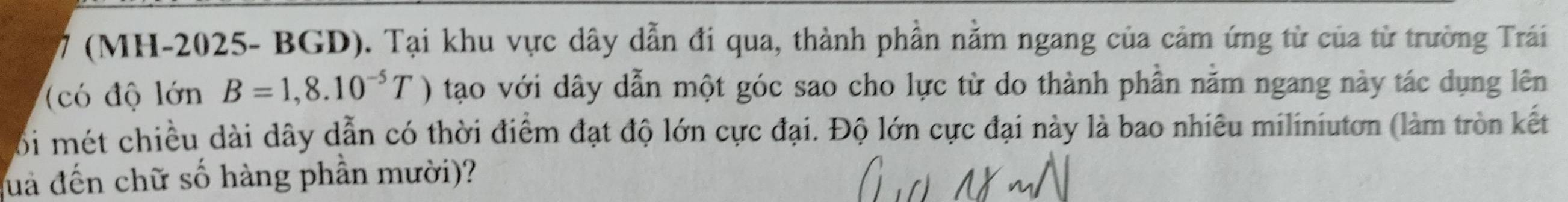 7 (MH-2025- BGD). Tại khu vực dây dẫn đi qua, thành phần nằm ngang của cảm ứng từ của từ trường Trái 
(có độ limlimits BnB=1,8.10^(-5)T tạo với dây dẫn một góc sao cho lực từ do thành phần năm ngang này tác dụng lên 
Bối mét chiều dài dây dẫn có thời điểm đạt độ lớn cực đại. Độ lớn cực đại này là bao nhiêu miliniutơn (làm tròn kết 
luả đến chữ số hàng phần mười)?